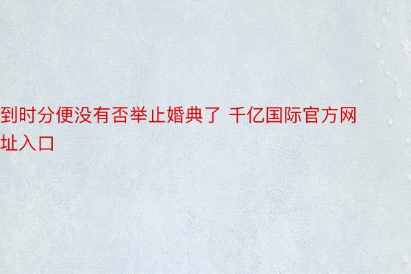 到时分便没有否举止婚典了 千亿国际官方网址入口