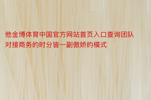 他金博体育中国官方网站首页入口查询团队对接商务的时分皆一副傲娇的模式