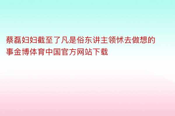 蔡磊妇妇截至了凡是俗东讲主领怵去做想的事金博体育中国官方网站下载