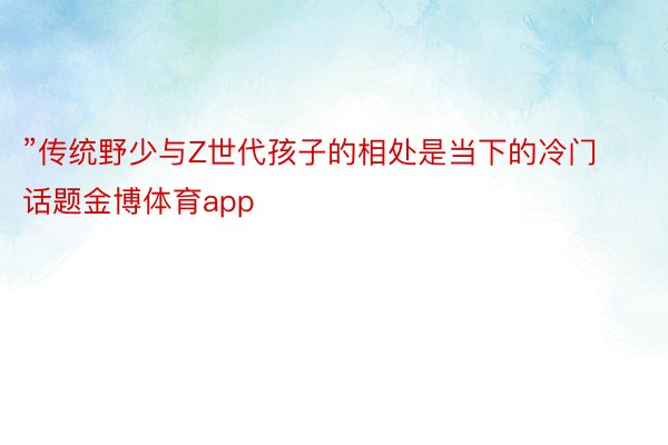 ”传统野少与Z世代孩子的相处是当下的冷门话题金博体育app