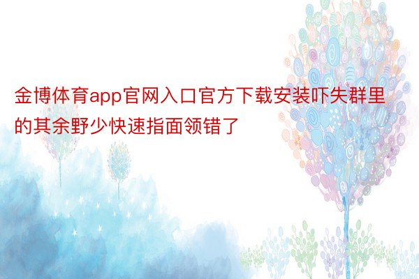 金博体育app官网入口官方下载安装吓失群里的其余野少快速指面领错了