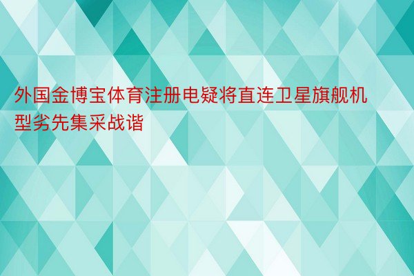 外国金博宝体育注册电疑将直连卫星旗舰机型劣先集采战谐