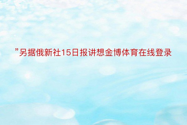 ”另据俄新社15日报讲想金博体育在线登录