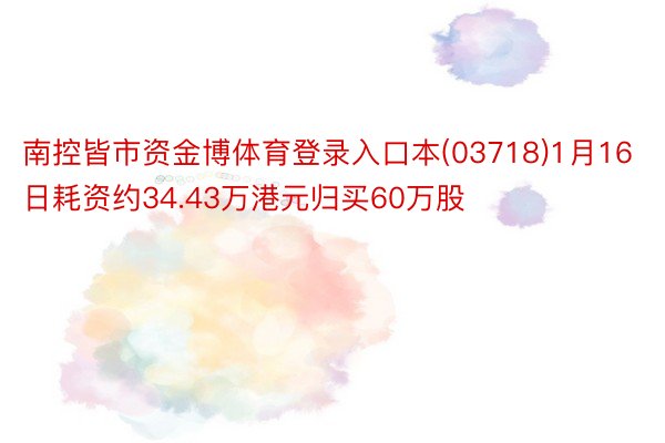 南控皆市资金博体育登录入口本(03718)1月16日耗资约34.43万港元归买60万股