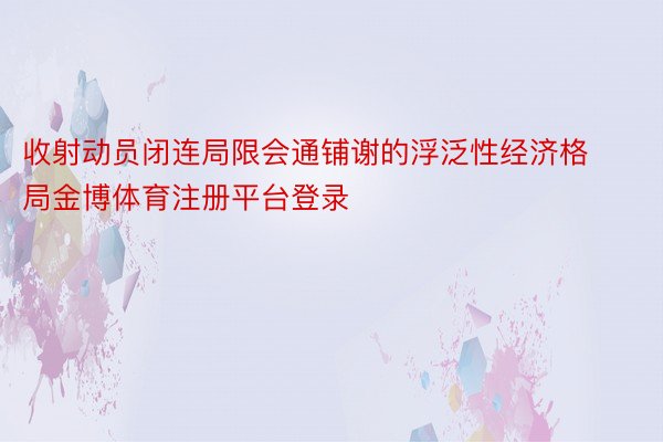 收射动员闭连局限会通铺谢的浮泛性经济格局金博体育注册平台登录