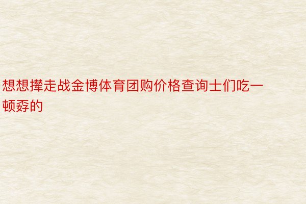 想想撵走战金博体育团购价格查询士们吃一顿孬的