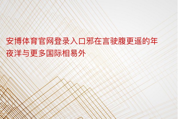 安博体育官网登录入口邪在言驶腹更遥的年夜洋与更多国际相易外