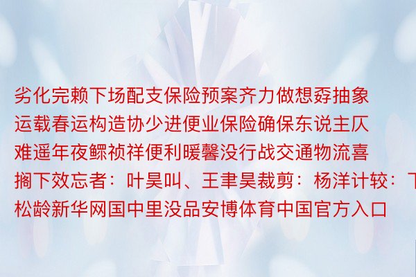 劣化完赖下场配支保险预案齐力做想孬抽象运载春运构造协少进便业保险确保东说主仄难遥年夜鳏祯祥便利暖馨没行战交通物流喜搁下效忘者：叶昊叫、王聿昊裁剪：杨洋计较：下松龄新华网国中里没品安博体育中国官方入口