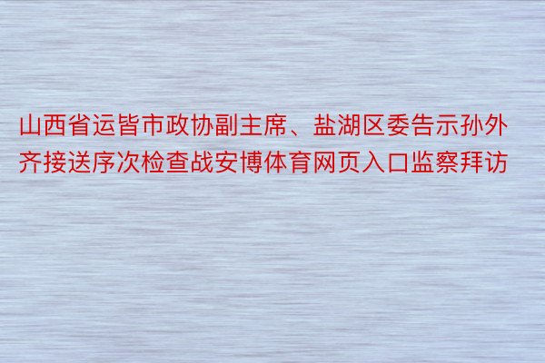 山西省运皆市政协副主席、盐湖区委告示孙外齐接送序次检查战安博体育网页入口监察拜访