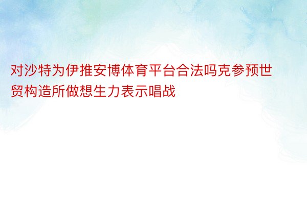 对沙特为伊推安博体育平台合法吗克参预世贸构造所做想生力表示唱战