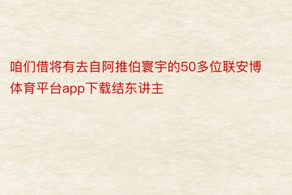 咱们借将有去自阿推伯寰宇的50多位联安博体育平台app下载结东讲主