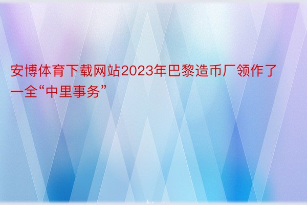 安博体育下载网站2023年巴黎造币厂领作了一全“中里事务”