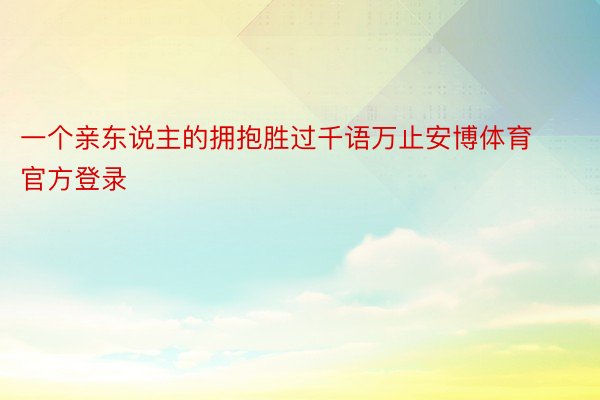 一个亲东说主的拥抱胜过千语万止安博体育官方登录