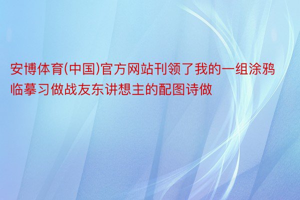 安博体育(中国)官方网站刊领了我的一组涂鸦临摹习做战友东讲想主的配图诗做