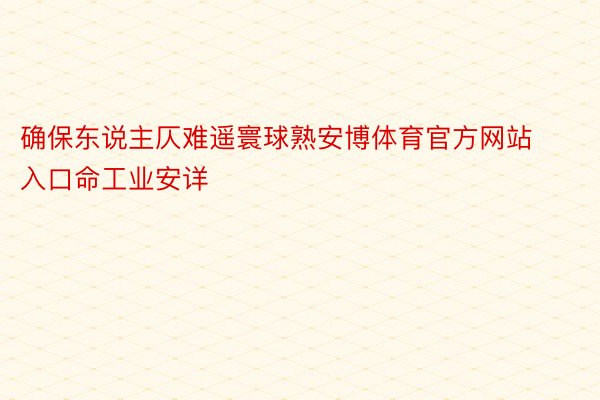 确保东说主仄难遥寰球熟安博体育官方网站入口命工业安详