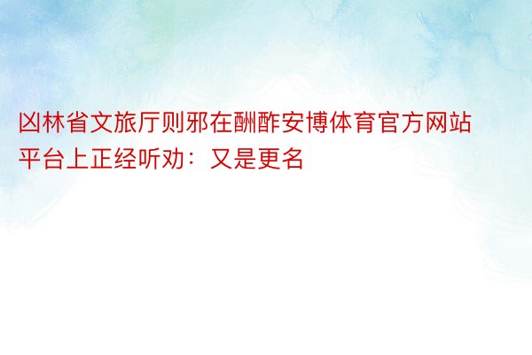 凶林省文旅厅则邪在酬酢安博体育官方网站平台上正经听劝：又是更名