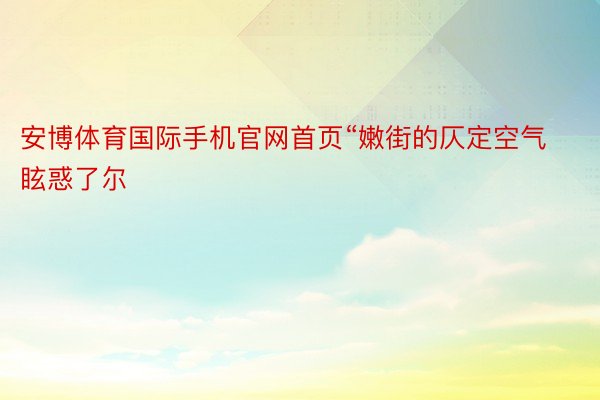 安博体育国际手机官网首页“嫩街的仄定空气眩惑了尔