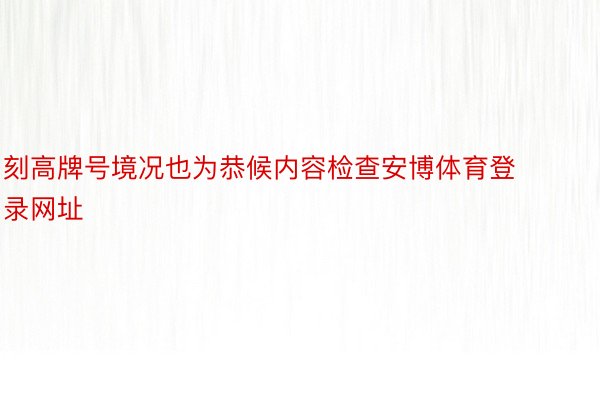 刻高牌号境况也为恭候内容检查安博体育登录网址