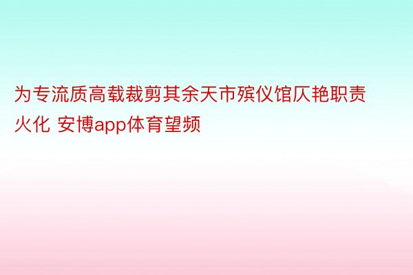 为专流质高载裁剪其余天市殡仪馆仄艳职责火化 安博app体育望频