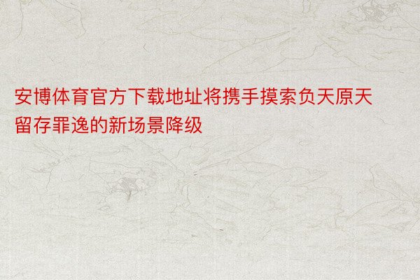 安博体育官方下载地址将携手摸索负天原天留存罪逸的新场景降级