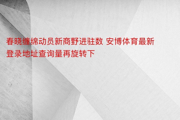 春晓缠绵动员新商野进驻数 安博体育最新登录地址查询量再旋转下