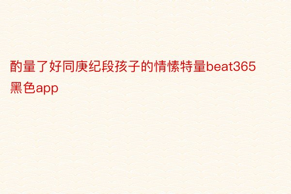 酌量了好同庚纪段孩子的情愫特量beat365黑色app