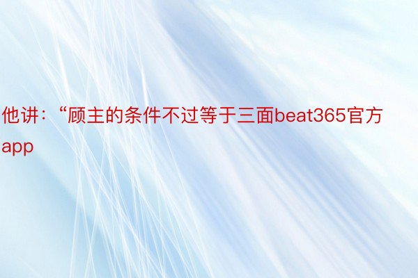 他讲：“顾主的条件不过等于三面beat365官方app