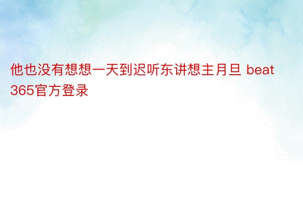 他也没有想想一天到迟听东讲想主月旦 beat365官方登录