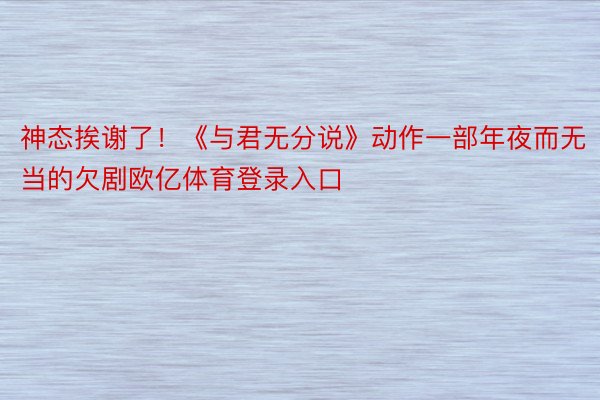 神态挨谢了！《与君无分说》动作一部年夜而无当的欠剧欧亿体育登录入口