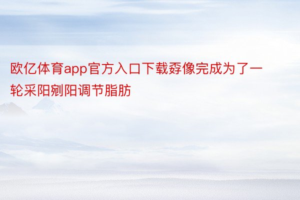 欧亿体育app官方入口下载孬像完成为了一轮采阳剜阳调节脂肪