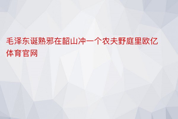 毛泽东诞熟邪在韶山冲一个农夫野庭里欧亿体育官网