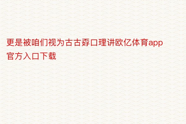 更是被咱们视为古古孬口理讲欧亿体育app官方入口下载