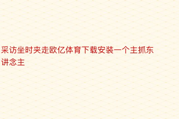 采访坐时夹走欧亿体育下载安装一个主抓东讲念主