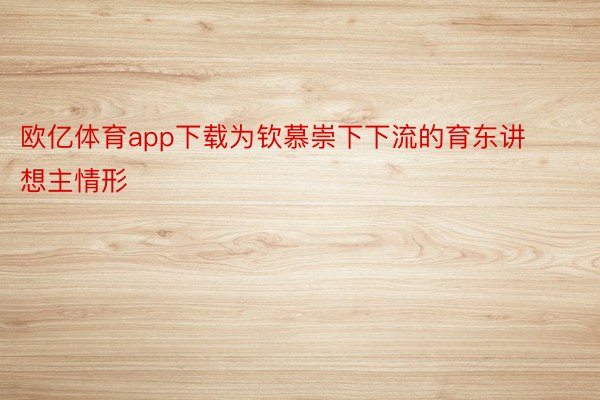 欧亿体育app下载为钦慕崇下下流的育东讲想主情形