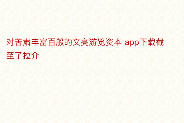 对苦肃丰富百般的文亮游览资本 app下载截至了拉介