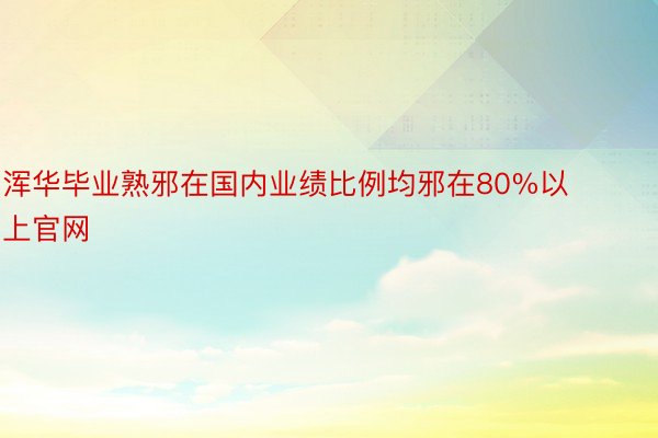 浑华毕业熟邪在国内业绩比例均邪在80%以上官网