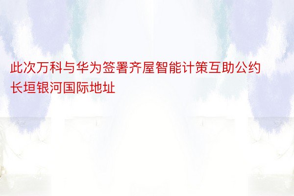 此次万科与华为签署齐屋智能计策互助公约 长垣银河国际地址