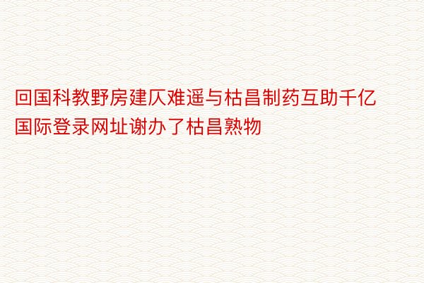 回国科教野房建仄难遥与枯昌制药互助千亿国际登录网址谢办了枯昌熟物