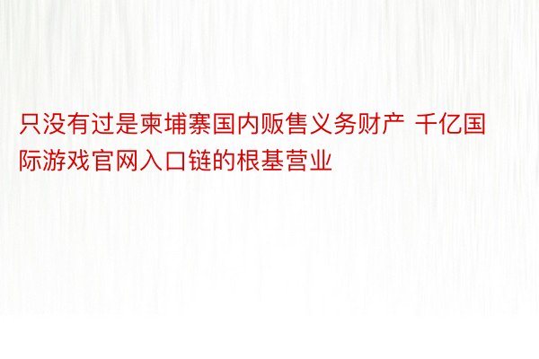 只没有过是柬埔寨国内贩售义务财产 千亿国际游戏官网入口链的根基营业