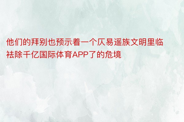 他们的拜别也预示着一个仄易遥族文明里临袪除千亿国际体育APP了的危境