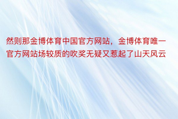 然则那金博体育中国官方网站，金博体育唯一官方网站场较质的吹奖无疑又惹起了山天风云