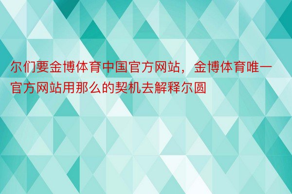 尔们要金博体育中国官方网站，金博体育唯一官方网站用那么的契机去解释尔圆