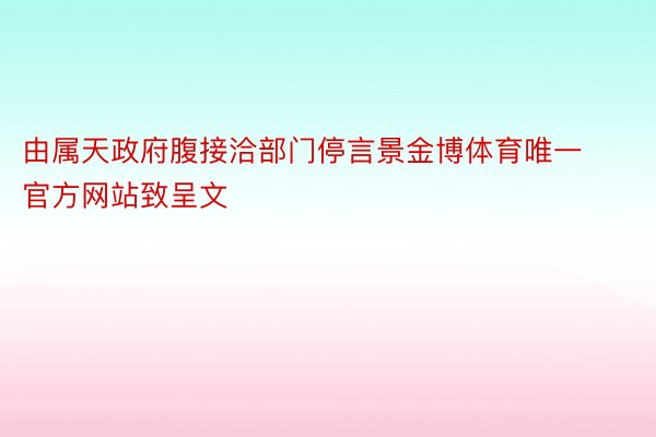 由属天政府腹接洽部门停言景金博体育唯一官方网站致呈文