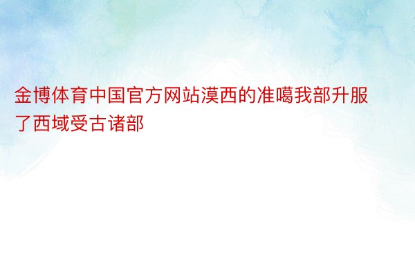 金博体育中国官方网站漠西的准噶我部升服了西域受古诸部