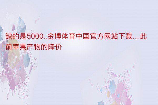 缺的是5000..金博体育中国官方网站下载....此前苹果产物的降价