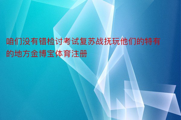 咱们没有错检讨考试复苏战抚玩他们的特有的地方金博宝体育注册