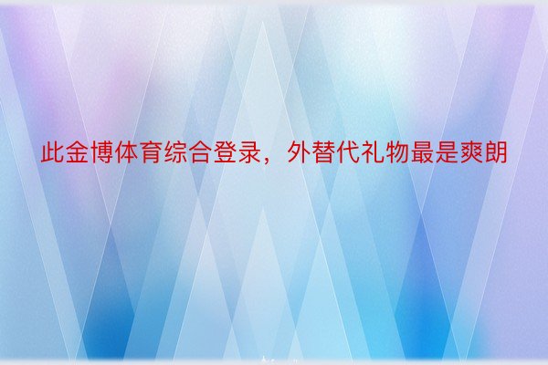 此金博体育综合登录，外替代礼物最是爽朗