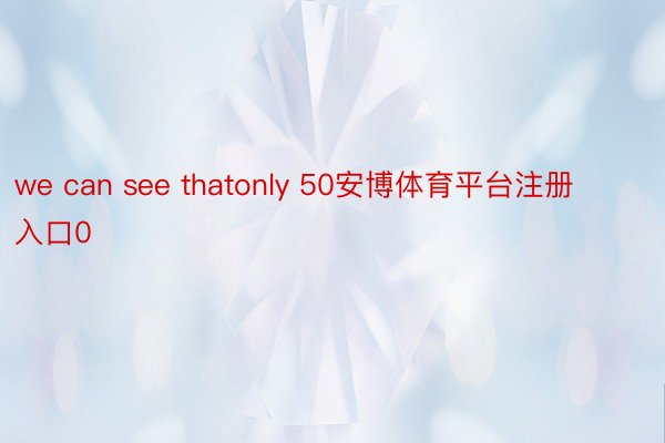 we can see thatonly 50安博体育平台注册入口0