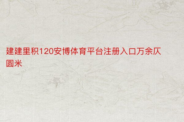 建建里积120安博体育平台注册入口万余仄圆米