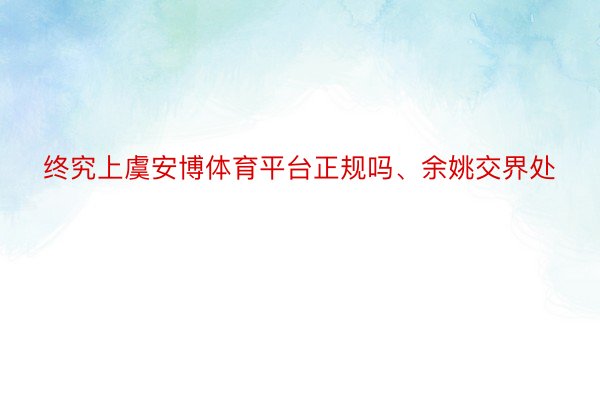 终究上虞安博体育平台正规吗、余姚交界处